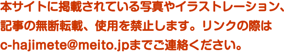 本サイトに掲載されている写真やイラストレーション、記事の無断転載、使用を禁止します。リンクの際はc-hajimete@meito.jpまでご連絡ください。